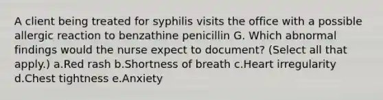 A client being treated for syphilis visits the office with a possible allergic reaction to benzathine penicillin G. Which abnormal findings would the nurse expect to document? (Select all that apply.) a.Red rash b.Shortness of breath c.Heart irregularity d.Chest tightness e.Anxiety