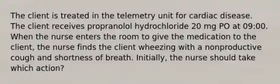 The client is treated in the telemetry unit for cardiac disease. The client receives propranolol hydrochloride 20 mg PO at 09:00. When the nurse enters the room to give the medication to the client, the nurse finds the client wheezing with a nonproductive cough and shortness of breath. Initially, the nurse should take which action?