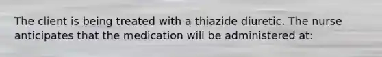 The client is being treated with a thiazide diuretic. The nurse anticipates that the medication will be administered at: