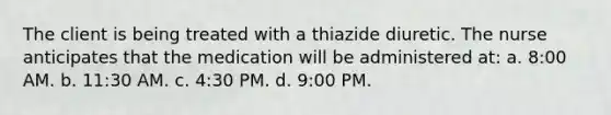 The client is being treated with a thiazide diuretic. The nurse anticipates that the medication will be administered at: a. 8:00 AM. b. 11:30 AM. c. 4:30 PM. d. 9:00 PM.