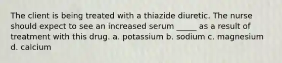 The client is being treated with a thiazide diuretic. The nurse should expect to see an increased serum _____ as a result of treatment with this drug. a. potassium b. sodium c. magnesium d. calcium