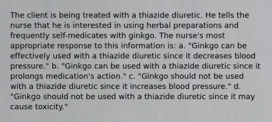 The client is being treated with a thiazide diuretic. He tells the nurse that he is interested in using herbal preparations and frequently self-medicates with ginkgo. The nurse's most appropriate response to this information is: a. "Ginkgo can be effectively used with a thiazide diuretic since it decreases blood pressure." b. "Ginkgo can be used with a thiazide diuretic since it prolongs medication's action." c. "Ginkgo should not be used with a thiazide diuretic since it increases blood pressure." d. "Ginkgo should not be used with a thiazide diuretic since it may cause toxicity."