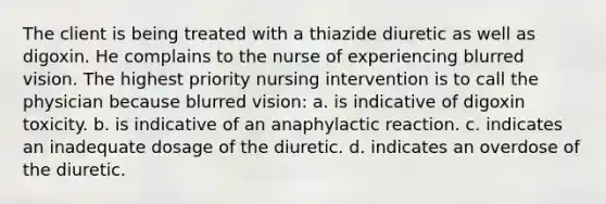 The client is being treated with a thiazide diuretic as well as digoxin. He complains to the nurse of experiencing blurred vision. The highest priority nursing intervention is to call the physician because blurred vision: a. is indicative of digoxin toxicity. b. is indicative of an anaphylactic reaction. c. indicates an inadequate dosage of the diuretic. d. indicates an overdose of the diuretic.