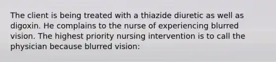 The client is being treated with a thiazide diuretic as well as digoxin. He complains to the nurse of experiencing blurred vision. The highest priority nursing intervention is to call the physician because blurred vision: