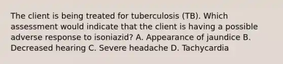 The client is being treated for tuberculosis (TB). Which assessment would indicate that the client is having a possible adverse response to isoniazid? A. Appearance of jaundice B. Decreased hearing C. Severe headache D. Tachycardia