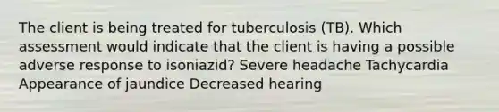 The client is being treated for tuberculosis (TB). Which assessment would indicate that the client is having a possible adverse response to isoniazid? Severe headache Tachycardia Appearance of jaundice Decreased hearing