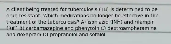 A client being treated for tuberculosis (TB) is determined to be drug resistant. Which medications no longer be effective in the treatment of the tuberculosis? A) isoniazid (INH) and rifampin (RIF) B) carbamazepine and phenytoin C) dextroamphetamine and doxapram D) propranolol and sotalol