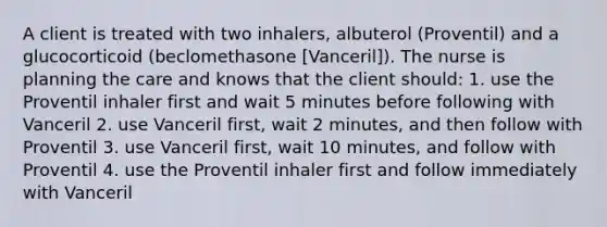 A client is treated with two inhalers, albuterol (Proventil) and a glucocorticoid (beclomethasone [Vanceril]). The nurse is planning the care and knows that the client should: 1. use the Proventil inhaler first and wait 5 minutes before following with Vanceril 2. use Vanceril first, wait 2 minutes, and then follow with Proventil 3. use Vanceril first, wait 10 minutes, and follow with Proventil 4. use the Proventil inhaler first and follow immediately with Vanceril