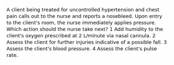 A client being treated for uncontrolled hypertension and chest pain calls out to the nurse and reports a nosebleed. Upon entry to the client's room, the nurse immediately applies pressure. Which action should the nurse take next? 1 Add humidity to the client's oxygen prescribed at 2 L/minute via nasal cannula. 2 Assess the client for further injuries indicative of a possible fall. 3 Assess the client's blood pressure. 4 Assess the client's pulse rate.