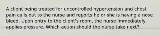 A client being treated for uncontrolled hypertension and chest pain calls out to the nurse and reports he or she is having a nose bleed. Upon entry to the client's room, the nurse immediately applies pressure. Which action should the nurse take next?