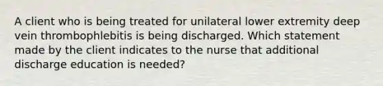 A client who is being treated for unilateral lower extremity deep vein thrombophlebitis is being discharged. Which statement made by the client indicates to the nurse that additional discharge education is needed?