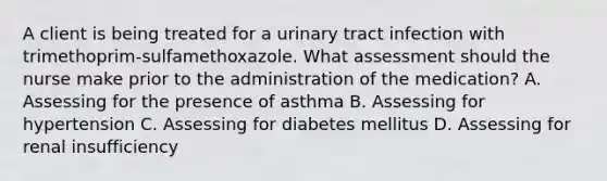 A client is being treated for a urinary tract infection with trimethoprim-sulfamethoxazole. What assessment should the nurse make prior to the administration of the medication? A. Assessing for the presence of asthma B. Assessing for hypertension C. Assessing for diabetes mellitus D. Assessing for renal insufficiency