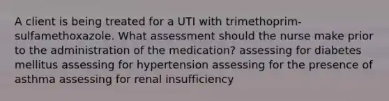 A client is being treated for a UTI with trimethoprim-sulfamethoxazole. What assessment should the nurse make prior to the administration of the medication? assessing for diabetes mellitus assessing for hypertension assessing for the presence of asthma assessing for renal insufficiency