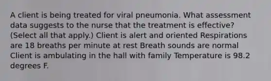 A client is being treated for viral pneumonia. What assessment data suggests to the nurse that the treatment is effective? (Select all that apply.) Client is alert and oriented Respirations are 18 breaths per minute at rest Breath sounds are normal Client is ambulating in the hall with family Temperature is 98.2 degrees F.