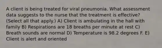 A client is being treated for viral pneumonia. What assessment data suggests to the nurse that the treatment is effective? (Select all that apply.) A) Client is ambulating in the hall with family B) Respirations are 18 breaths per minute at rest C) Breath sounds are normal D) Temperature is 98.2 degrees F. E) Client is alert and oriented