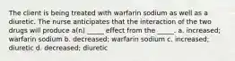 The client is being treated with warfarin sodium as well as a diuretic. The nurse anticipates that the interaction of the two drugs will produce a(n) _____ effect from the _____. a. increased; warfarin sodium b. decreased; warfarin sodium c. increased; diuretic d. decreased; diuretic