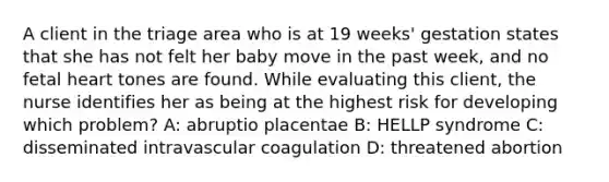 A client in the triage area who is at 19 weeks' gestation states that she has not felt her baby move in the past week, and no fetal heart tones are found. While evaluating this client, the nurse identifies her as being at the highest risk for developing which problem? A: abruptio placentae B: HELLP syndrome C: disseminated intravascular coagulation D: threatened abortion