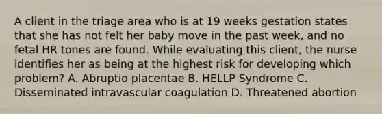 A client in the triage area who is at 19 weeks gestation states that she has not felt her baby move in the past week, and no fetal HR tones are found. While evaluating this client, the nurse identifies her as being at the highest risk for developing which problem? A. Abruptio placentae B. HELLP Syndrome C. Disseminated intravascular coagulation D. Threatened abortion