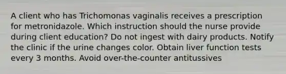 A client who has Trichomonas vaginalis receives a prescription for metronidazole. Which instruction should the nurse provide during client education? Do not ingest with dairy products. Notify the clinic if the urine changes color. Obtain liver function tests every 3 months. Avoid over-the-counter antitussives