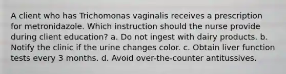 A client who has Trichomonas vaginalis receives a prescription for metronidazole. Which instruction should the nurse provide during client education? a. Do not ingest with dairy products. b. Notify the clinic if the urine changes color. c. Obtain liver function tests every 3 months. d. Avoid over-the-counter antitussives.