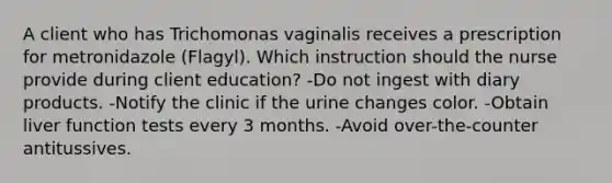 A client who has Trichomonas vaginalis receives a prescription for metronidazole (Flagyl). Which instruction should the nurse provide during client education? -Do not ingest with diary products. -Notify the clinic if the urine changes color. -Obtain liver function tests every 3 months. -Avoid over-the-counter antitussives.