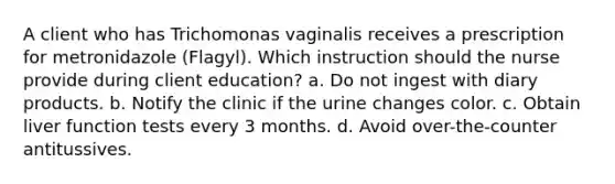 A client who has Trichomonas vaginalis receives a prescription for metronidazole (Flagyl). Which instruction should the nurse provide during client education? a. Do not ingest with diary products. b. Notify the clinic if the urine changes color. c. Obtain liver function tests every 3 months. d. Avoid over-the-counter antitussives.