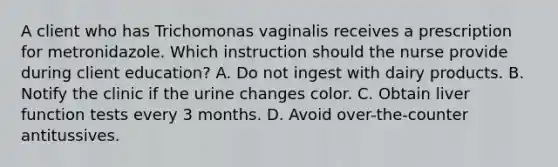 A client who has Trichomonas vaginalis receives a prescription for metronidazole. Which instruction should the nurse provide during client education? A. Do not ingest with dairy products. B. Notify the clinic if the urine changes color. C. Obtain liver function tests every 3 months. D. Avoid over-the-counter antitussives.