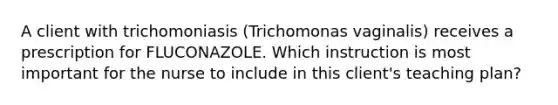 A client with trichomoniasis (Trichomonas vaginalis) receives a prescription for FLUCONAZOLE. Which instruction is most important for the nurse to include in this client's teaching plan?