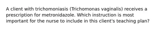 A client with trichomoniasis (Trichomonas vaginalis) receives a prescription for metronidazole. Which instruction is most important for the nurse to include in this client's teaching plan?