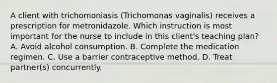 A client with trichomoniasis (Trichomonas vaginalis) receives a prescription for metronidazole. Which instruction is most important for the nurse to include in this client's teaching plan? A. Avoid alcohol consumption. B. Complete the medication regimen. C. Use a barrier contraceptive method. D. Treat partner(s) concurrently.