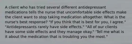 A client who has tried several different antidepressant medications tells the nurse that uncomfortable side effects make the client want to stop taking medication altogether. What is the nurse's best response? "If you think that is best for you, I agree." "Antidepressants rarely have side effects." "All of our clients have some side effects and they manage okay." 'Tell me what is it about the medication that is troubling you the most."