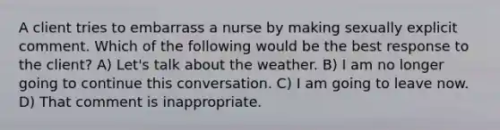 A client tries to embarrass a nurse by making sexually explicit comment. Which of the following would be the best response to the client? A) Let's talk about the weather. B) I am no longer going to continue this conversation. C) I am going to leave now. D) That comment is inappropriate.