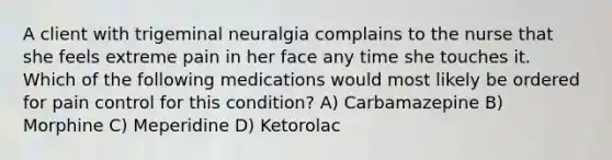 A client with trigeminal neuralgia complains to the nurse that she feels extreme pain in her face any time she touches it. Which of the following medications would most likely be ordered for pain control for this condition? A) Carbamazepine B) Morphine C) Meperidine D) Ketorolac