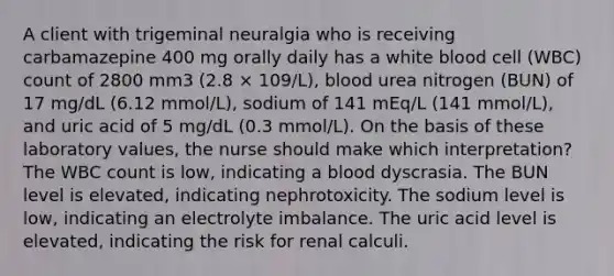 A client with trigeminal neuralgia who is receiving carbamazepine 400 mg orally daily has a white blood cell (WBC) count of 2800 mm3 (2.8 × 109/L), blood urea nitrogen (BUN) of 17 mg/dL (6.12 mmol/L), sodium of 141 mEq/L (141 mmol/L), and uric acid of 5 mg/dL (0.3 mmol/L). On the basis of these laboratory values, the nurse should make which interpretation? The WBC count is low, indicating a blood dyscrasia. The BUN level is elevated, indicating nephrotoxicity. The sodium level is low, indicating an electrolyte imbalance. The uric acid level is elevated, indicating the risk for renal calculi.