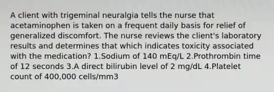 A client with trigeminal neuralgia tells the nurse that acetaminophen is taken on a frequent daily basis for relief of generalized discomfort. The nurse reviews the client's laboratory results and determines that which indicates toxicity associated with the medication? 1.Sodium of 140 mEq/L 2.Prothrombin time of 12 seconds 3.A direct bilirubin level of 2 mg/dL 4.Platelet count of 400,000 cells/mm3