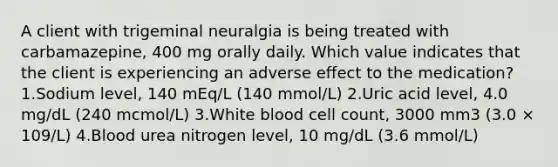 A client with trigeminal neuralgia is being treated with carbamazepine, 400 mg orally daily. Which value indicates that the client is experiencing an adverse effect to the medication? 1.Sodium level, 140 mEq/L (140 mmol/L) 2.Uric acid level, 4.0 mg/dL (240 mcmol/L) 3.White blood cell count, 3000 mm3 (3.0 × 109/L) 4.Blood urea nitrogen level, 10 mg/dL (3.6 mmol/L)