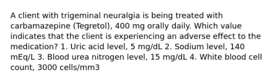 A client with trigeminal neuralgia is being treated with carbamazepine (Tegretol), 400 mg orally daily. Which value indicates that the client is experiencing an adverse effect to the medication? 1. Uric acid level, 5 mg/dL 2. Sodium level, 140 mEq/L 3. Blood urea nitrogen level, 15 mg/dL 4. White blood cell count, 3000 cells/mm3