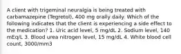 A client with trigeminal neuralgia is being treated with carbamazepine (Tegretol), 400 mg orally daily. Which of the following indicates that the client is experiencing a side effect to the medication? 1. Uric acid level, 5 mg/dL 2. Sodium level, 140 mEq/L 3. Blood urea nitrogen level, 15 mg/dL 4. White blood cell count, 3000/mm3