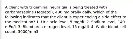 A client with trigeminal neuralgia is being treated with carbamazepine (Tegretol), 400 mg orally daily. Which of the following indicates that the client is experiencing a side effect to the medication? 1. Uric acid level, 5 mg/dL 2. Sodium level, 140 mEq/L 3. Blood urea nitrogen level, 15 mg/dL 4. White blood cell count, 3000/mm3