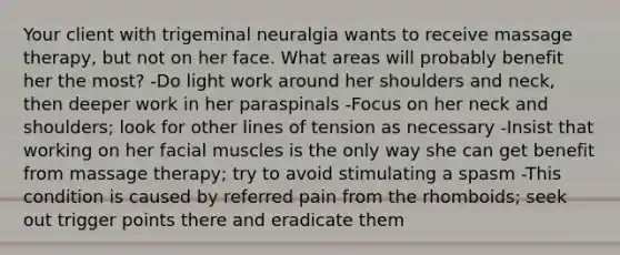 Your client with trigeminal neuralgia wants to receive massage therapy, but not on her face. What areas will probably benefit her the most? -Do light work around her shoulders and neck, then deeper work in her paraspinals -Focus on her neck and shoulders; look for other lines of tension as necessary -Insist that working on her facial muscles is the only way she can get benefit from massage therapy; try to avoid stimulating a spasm -This condition is caused by referred pain from the rhomboids; seek out trigger points there and eradicate them