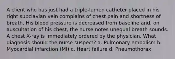 A client who has just had a triple-lumen catheter placed in his right subclavian vein complains of chest pain and shortness of breath. His blood pressure is decreased from baseline and, on auscultation of his chest, the nurse notes unequal breath sounds. A chest X-ray is immediately ordered by the physician. What diagnosis should the nurse suspect? a. Pulmonary embolism b. Myocardial infarction (MI) c. Heart failure d. Pneumothorax