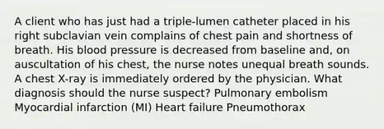 A client who has just had a triple-lumen catheter placed in his right subclavian vein complains of chest pain and shortness of breath. His blood pressure is decreased from baseline and, on auscultation of his chest, the nurse notes unequal breath sounds. A chest X-ray is immediately ordered by the physician. What diagnosis should the nurse suspect? Pulmonary embolism Myocardial infarction (MI) Heart failure Pneumothorax