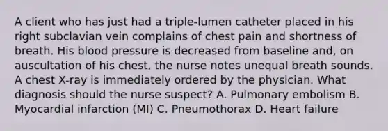 A client who has just had a triple-lumen catheter placed in his right subclavian vein complains of chest pain and shortness of breath. His blood pressure is decreased from baseline and, on auscultation of his chest, the nurse notes unequal breath sounds. A chest X-ray is immediately ordered by the physician. What diagnosis should the nurse suspect? A. Pulmonary embolism B. Myocardial infarction (MI) C. Pneumothorax D. Heart failure