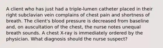 A client who has just had a triple-lumen catheter placed in their right subclavian vein complains of chest pain and shortness of breath. The client's blood pressure is decreased from baseline and, on auscultation of the chest, the nurse notes unequal breath sounds. A chest X-ray is immediately ordered by the physician. What diagnosis should the nurse suspect?