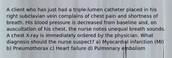 A client who has just had a triple-lumen catheter placed in his right subclavian vein complains of chest pain and shortness of breath. His blood pressure is decreased from baseline and, on auscultation of his chest, the nurse notes unequal breath sounds. A chest X-ray is immediately ordered by the physician. What diagnosis should the nurse suspect? a) Myocardial infarction (MI) b) Pneumothorax c) Heart failure d) Pulmonary embolism