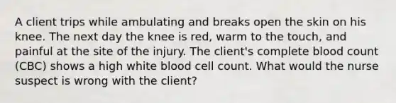 A client trips while ambulating and breaks open the skin on his knee. The next day the knee is red, warm to the touch, and painful at the site of the injury. The client's complete blood count (CBC) shows a high white blood cell count. What would the nurse suspect is wrong with the client?