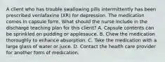 A client who has trouble swallowing pills intermittently has been prescribed venlafaxine (XR) for depression. The medication comes in capsule form. What should the nurse include in the discharge teaching plan for this client? A. Capsule contents can be sprinkled on pudding or applesauce. B. Chew the medication thoroughly to enhance absorption. C. Take the medication with a large glass of water or juice. D. Contact the health care provider for another form of medication.