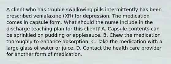 A client who has trouble swallowing pills intermittently has been prescribed venlafaxine (XR) for depression. The medication comes in capsule form. What should the nurse include in the discharge teaching plan for this client? A. Capsule contents can be sprinkled on pudding or applesauce. B. Chew the medication thoroughly to enhance absorption. C. Take the medication with a large glass of water or juice. D. Contact the health care provider for another form of medication.