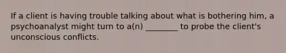 If a client is having trouble talking about what is bothering him, a psychoanalyst might turn to a(n) ________ to probe the client's unconscious conflicts.