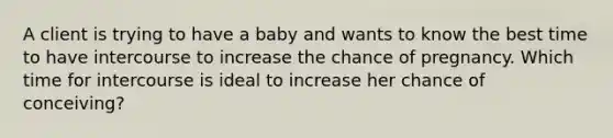 A client is trying to have a baby and wants to know the best time to have intercourse to increase the chance of pregnancy. Which time for intercourse is ideal to increase her chance of conceiving?